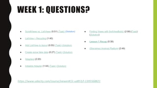 WEEK 1: QUESTIONS?
https://www.udacity.com/course/viewer#!/c-ud853/l-1395568821
● ScrollViews vs. ListViews (0:51) (Task) (Solution)
● ListView + Recycling (1:40)
● Add ListView to layout (0:55) (Task) (Solution)
● Create some fake data (0:27) (Task) (Solution)
● Adapters (2:20)
● Initialize Adapter (1:44) (Task) (Solution)
● Finding Views with findViewById() (2:08) (Task)
(Solution)
● Lesson 1 Recap (0:38)
● (Storytime) Android Platform (2:49)
 