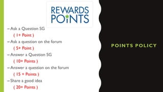 POINTS POLICY
– Ask a Question SG
( 1+ Point )
– Ask a question on the forum
( 5+ Point )
– Answer a Question SG
( 10+ Points )
– Answer a question on the forum
( 15 + Points )
– Share a good idea
( 20+ Points )
 