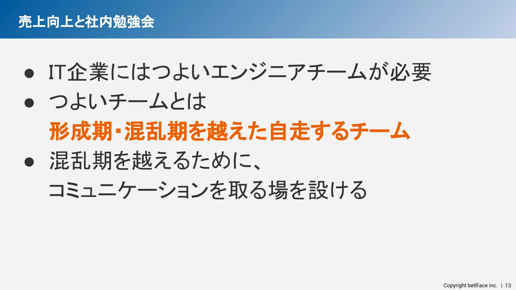 Copyright bellFace inc.　| 13
売上向上と社内勉強会 
● IT企業にはつよいエンジニアチームが必要 
● つよいチームとは 
形成期・混乱期を越えた自走するチーム 
● 混乱期を越えるために、 
コミュニケーションを取る場を設ける 
 