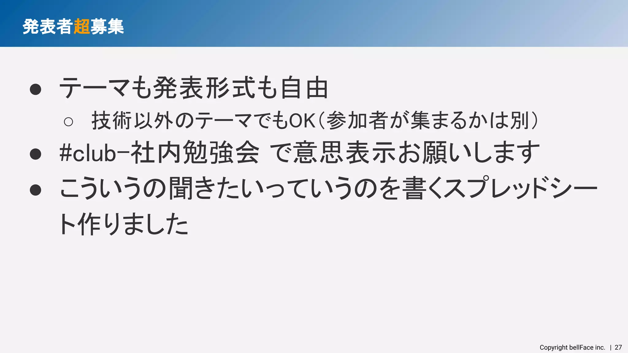 Copyright bellFace inc.　| 27
発表者超募集 
● テーマも発表形式も自由 
○ 技術以外のテーマでもOK（参加者が集まるかは別） 
● #club-社内勉強会 で意思表示お願いします 
● こういうの聞きたいっていうのを書くスプレッドシー
ト作りました 
 