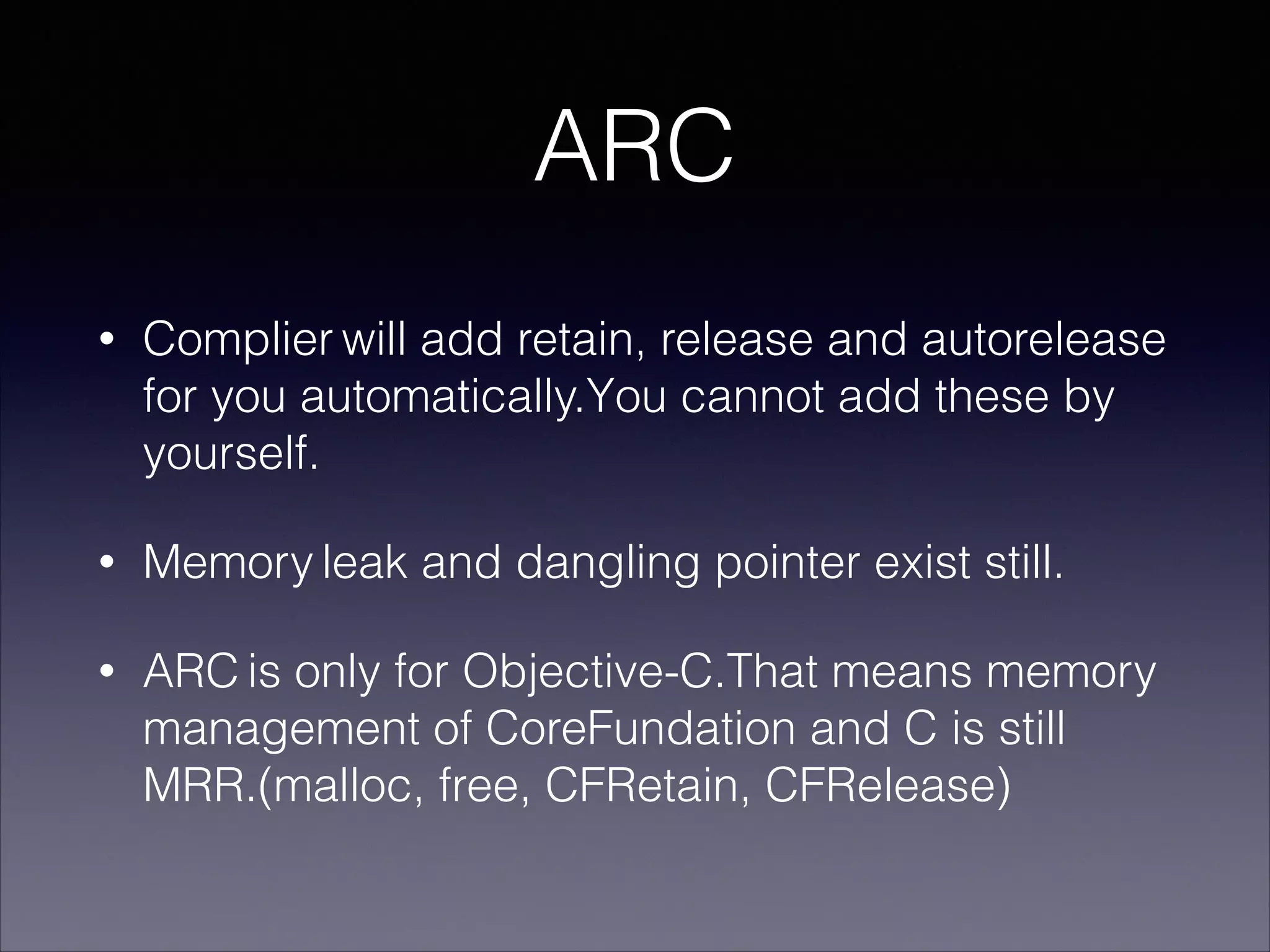 ARC
• Complier will add retain, release and autorelease
for you automatically.You cannot add these by
yourself.
• Memory leak and dangling pointer exist still.
• ARC is only for Objective-C.That means memory
management of CoreFundation and C is still
MRR.(malloc, free, CFRetain, CFRelease)
 