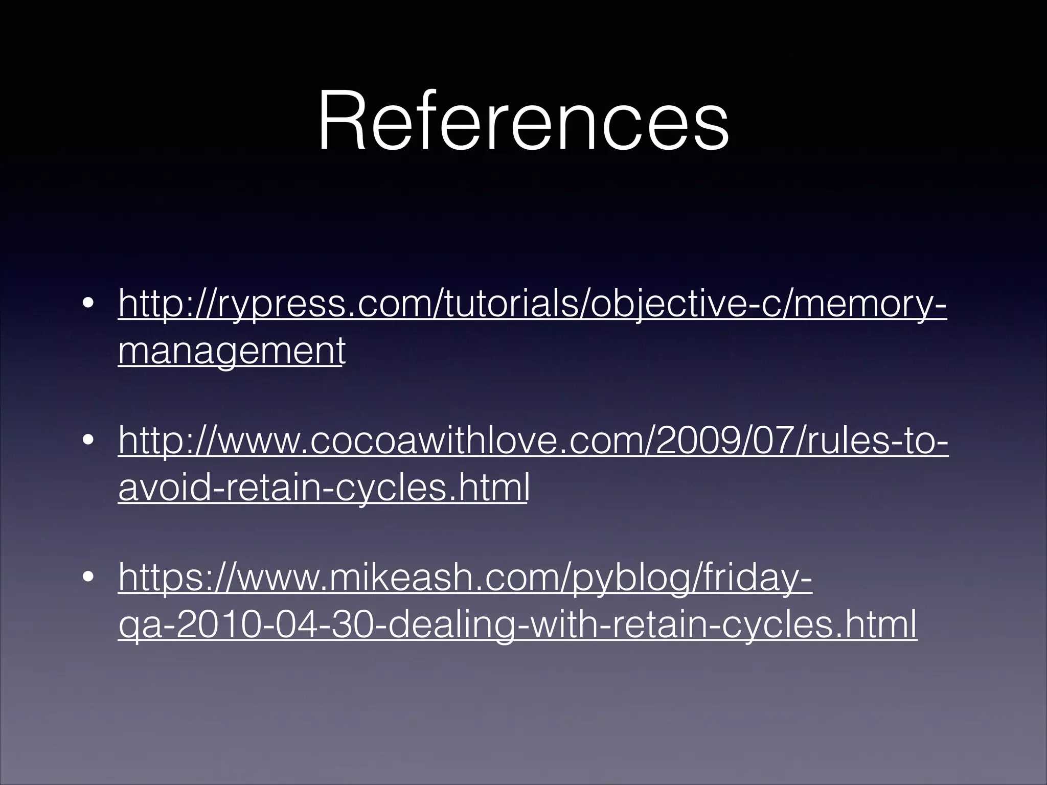 References
• http://rypress.com/tutorials/objective-c/memory-
management
• http://www.cocoawithlove.com/2009/07/rules-to-
avoid-retain-cycles.html
• https://www.mikeash.com/pyblog/friday-
qa-2010-04-30-dealing-with-retain-cycles.html
 