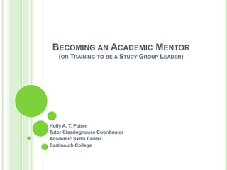 BECOMING AN ACADEMIC MENTOR
   (OR TRAINING TO BE A STUDY GROUP LEADER)




Holly A. T. Potter
Tutor Clearinghouse Coordinator
Academic Skills Center
Dartmouth College
 