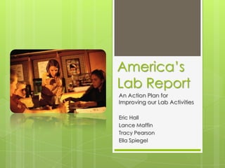 America’s Lab Report An Action Plan for Improving our Lab Activities Eric Hall Lance Maffin Tracy Pearson Ella Spiegel 