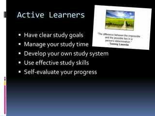 Active Learners
Have clear study goals
Manage your study time
Develop your own study system
Use effective study skills
Self-evaluate your progress