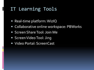IT Learning Tools
Real-time platform:WizIQ
Collaborative online workspace: PBWorks
Screen ShareTool: Join Me
ScreenVideoTool: Jing
Video Portal: ScreenCast