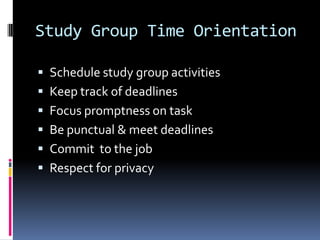 Study Group Time Orientation
Schedule study group activities
Keep track of deadlines
Focus promptness on task
Be punctual & meet deadlines
Commit to the job
Respect for privacy