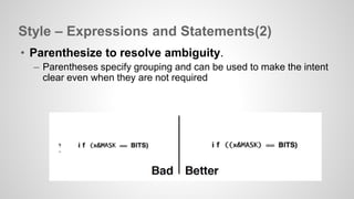 Style – Expressions and Statements(2) 
• Parenthesize to resolve ambiguity. 
– Parentheses specify grouping and can be used to make the intent 
clear even when they are not required 
 