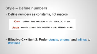 Style – Define numbers 
• Define numbers as constants, not macros 
• Effective C++ item 2: Prefer consts, enums, and inlines to 
#defines. 
 