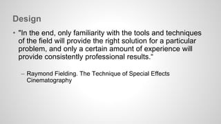 Design 
• "In the end, only familiarity with the tools and techniques 
of the field will provide the right solution for a particular 
problem, and only a certain amount of experience will 
provide consistently professional results.“ 
– Raymond Fielding. The Technique of Special Effects 
Cinematography 
 