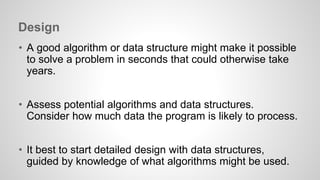 Design 
• A good algorithm or data structure might make it possible 
to solve a problem in seconds that could otherwise take 
years. 
• Assess potential algorithms and data structures. 
Consider how much data the program is likely to process. 
• It best to start detailed design with data structures, 
guided by knowledge of what algorithms might be used. 
 