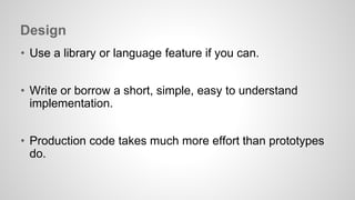 Design 
• Use a library or language feature if you can. 
• Write or borrow a short, simple, easy to understand 
implementation. 
• Production code takes much more effort than prototypes 
do. 
 