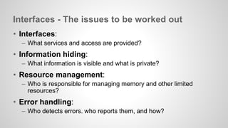 Interfaces - The issues to be worked out 
• Interfaces: 
– What services and access are provided? 
• Information hiding: 
– What information is visible and what is private? 
• Resource management: 
– Who is responsible for managing memory and other limited 
resources? 
• Error handling: 
– Who detects errors. who reports them, and how? 
 
