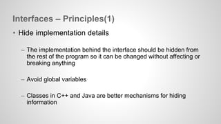 Interfaces – Principles(1) 
• Hide implementation details 
– The implementation behind the interface should be hidden from 
the rest of the program so it can be changed without affecting or 
breaking anything 
– Avoid global variables 
– Classes in C++ and Java are better mechanisms for hiding 
information 
 