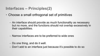 Interfaces – Principles(2) 
• Choose a small orthogonal set of primitives 
– An interface should provide as much functionality as necessary 
but no more, and the functions should not overlap excessively in 
their capabilities. 
– Narrow interfaces are to be preferred to wide ones 
– Do one thing, and do it well. 
– Don’t add to an interface just because it’s possible to do so 
 