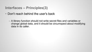 Interfaces – Principles(3) 
• Don't reach behind the user's back 
– A library function should not write secret files and variables or 
change global data, and it should be circumspect about modifying 
data in its caller. 
 