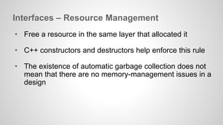 Interfaces – Resource Management 
• Free a resource in the same layer that allocated it 
• C++ constructors and destructors help enforce this rule 
• The existence of automatic garbage collection does not 
mean that there are no memory-management issues in a 
design 
 