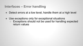 Interfaces – Error handling 
● Detect errors at a low level, handle them at a high level 
● Use exceptions only for exceptional situations 
○ Exceptions should not be used for handling expected 
return values 
 