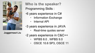 Who is the speaker? 
Programming Skills : 
•6 years experience in C# 
• Information Exchange 
• Internal API 
•3 years experience in JAVA 
• Real-time quotes server 
•2 years experience in C&C++ 
• WFBS 8.0 , WFBS 9.0 
• OSCE 10.6 SP3, OSCE 11 
Juggernaut Liu 
 