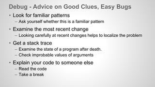 Debug - Advice on Good Clues, Easy Bugs 
• Look for familiar patterns 
– Ask yourself whether this is a familiar pattern 
• Examine the most recent change 
– Looking carefully at recent changes helps to localize the problem 
• Get a stack trace 
– Examine the state of a program after death. 
– Check improbable values of arguments 
• Explain your code to someone else 
– Read the code 
– Take a break 
 