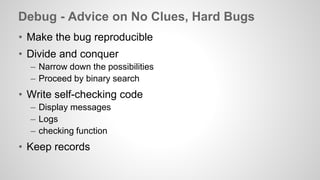 Debug - Advice on No Clues, Hard Bugs 
• Make the bug reproducible 
• Divide and conquer 
– Narrow down the possibilities 
– Proceed by binary search 
• Write self-checking code 
– Display messages 
– Logs 
– checking function 
• Keep records 
 