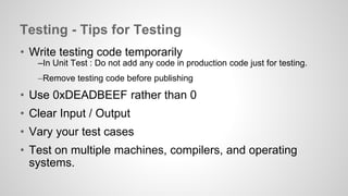 Testing - Tips for Testing 
• Write testing code temporarily 
–In Unit Test : Do not add any code in production code just for testing. 
–Remove testing code before publishing 
• Use 0xDEADBEEF rather than 0 
• Clear Input / Output 
• Vary your test cases 
• Test on multiple machines, compilers, and operating 
systems. 
 