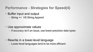 Performance - Strategies for Speed(4) 
• Buffer input and output 
– String += VS String.Append 
• Use approximate values 
– If accuracy isn't an issue, use lower-precision data types 
• Rewrite in a lower-level language 
– Lower-level languages tend to be more efficient. 
 