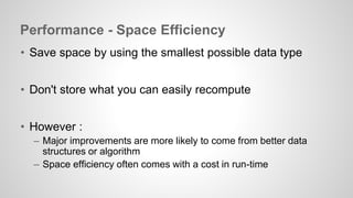 Performance - Space Efficiency 
• Save space by using the smallest possible data type 
• Don't store what you can easily recompute 
• However : 
– Major improvements are more likely to come from better data 
structures or algorithm 
– Space efficiency often comes with a cost in run-time 
 