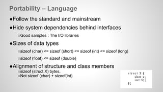 Portability – Language 
●Follow the standard and mainstream 
●Hide system dependencies behind interfaces 
○Good samples : The I/O libraries 
●Sizes of data types 
○sizeof (char) <= sizeof (short) <= sizeof (int) <= sizeof (long) 
○sizeof (float) <= sizeof (double) 
●Alignment of structure and class members 
○sizeof (struct X) bytes, 
○Not sizeof (char) + sizeof(int) 
 