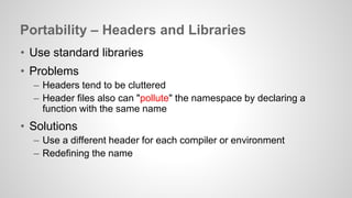 Portability – Headers and Libraries 
• Use standard libraries 
• Problems 
– Headers tend to be cluttered 
– Header files also can "pollute" the namespace by declaring a 
function with the same name 
• Solutions 
– Use a different header for each compiler or environment 
– Redefining the name 
 