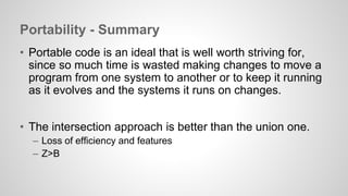 Portability - Summary 
• Portable code is an ideal that is well worth striving for, 
since so much time is wasted making changes to move a 
program from one system to another or to keep it running 
as it evolves and the systems it runs on changes. 
• The intersection approach is better than the union one. 
– Loss of efficiency and features 
– Z>B 
 