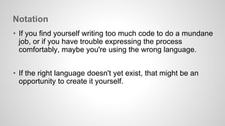 Notation 
• If you find yourself writing too much code to do a mundane 
job, or if you have trouble expressing the process 
comfortably, maybe you're using the wrong language. 
• If the right language doesn't yet exist, that might be an 
opportunity to create it yourself. 
 