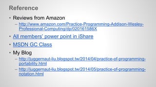 Reference 
• Reviews from Amazon 
– http://www.amazon.com/Practice-Programming-Addison-Wesley- 
Professional-Computing/dp/020161586X 
• All members’ power point in iShare 
• MSDN GC Class 
• My Blog 
– http://juggernaut-liu.blogspot.tw/2014/04/practice-of-programming-portability. 
html 
– http://juggernaut-liu.blogspot.tw/2014/05/practice-of-programming-notation. 
html 
 