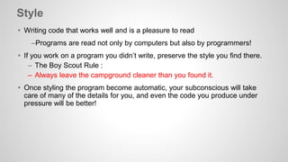 Style 
• Writing code that works well and is a pleasure to read 
–Programs are read not only by computers but also by programmers! 
• If you work on a program you didn’t write, preserve the style you find there. 
– The Boy Scout Rule : 
– Always leave the campground cleaner than you found it. 
• Once styling the program become automatic, your subconscious will take 
care of many of the details for you, and even the code you produce under 
pressure will be better! 
 