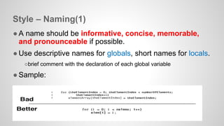 Style – Naming(1) 
● A name should be informative, concise, memorable, 
and pronounceable if possible. 
● Use descriptive names for globals, short names for locals. 
○brief comment with the declaration of each global variable 
● Sample: 
 