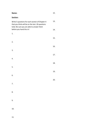 Name: Section: Write 5 questions for each section of Chapter 4 that you think will be on the test. 20 questions total. Be sure you are able to answer them before you hand this in! 1. 2. 3. 4. 5. 6. 7. 8. 9. 10. 11. 12. 13. 14. 15. 16. 17. 18. 19. 20. 