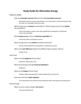 Study Guide for Alternative Energy<br />Topics to Study:<br />How are renewable resources different from non-renewable resources?<br />Renewable resources can be replenished in a time frame that is similar to how fast they are used, non-renewable resources cannot<br />Which energy sources pollute the atmosphere?  Which energy sources do not pollute the atmosphere?<br />Fossil Fuels pollute; nuclear, wind, solar, geothermal, hydroelectric, and biomass sources do not pollute<br />What energy sources is the sun indirectly responsible for?<br />Fossil Fuels, Wind, and Biomass sources<br />Which energy sources use turbines to produce electricity?<br />Nuclear, Wind, Geothermal, Hydroelectric, and Biomass sources<br />What is the main difference between the different types of power stations?<br />Energy source<br />Fossil Fuels<br />What are the 3 categories of fossil fuels?<br />Petroleum, Natural Gas, Coal<br />Which fossil fuel goes through fractional distillation?<br />Petroleum<br />What are the dangers of fossil fuels?<br />Produce carbon monoxide (CO), carbon dioxide (CO2), and acid rain<br />How were fossil fuels made originally?<br />From dead plants and animals buried and placed under tremendous heat and pressure<br />Nuclear Energy<br />What is used as nuclear energy’s fuel source?<br />Uranium and Plutonium<br />What were the major accidents with nuclear power?<br />3 Mile Island and Chernobyl<br />What are the parts of a nuclear power plant?<br />Nuclear Core, Heat Exchanger, Turbine/Generator, Cooling System<br />What is fission?<br />Splitting apart of the nucleus, “division”<br />What is nuclear waste and where does the government want to put it?<br />What is left after fission occurs, put it at Yucca Mountain, Nevada<br />Solar Energy<br />What is radiation?<br />How the sun transfers the heat from its surface to the earth<br />What is fusion?<br />2 hydrogen molecules being joined, “fused,” together into one molecule<br />What are photovoltaic (PV) cells?<br />How we collect the energy from the sun, also called solar panels<br />Wind Energy<br />What is the purpose of windmills?<br />Collect the kinetic energy from the wind using the windmill’s turbine<br />Geothermal Energy<br />Where does geothermal energy come from?<br />The interior of the earth<br />What kind of heat reservoirs do we see?<br />Geysers, Hot water springs, Volcanoes<br />What caused the jump in geothermal energy in the 1980s?<br />An Energy bill was passed<br />Where is the Ring of Fire?<br />Around the Pacific Ocean<br />What 3 sources gave the earth all of its heat?<br />Friction, Radioactive Decay, large amounts of pressure<br />Hydroelectric Energy<br />What natural force allows hydroelectric energy to work?<br />Gravity<br />What country has the largest hydroelectric power station in the world?<br />China<br />What 3 ways can we collect hydroelectric energy?<br />Hydroelectric Dams, Waterfalls, Ocean Tides<br />What are the advantages and disadvantages of hydroelectric energy?<br />Advantages: last for a long time, does not pollute, can be used for other purposes; Disadvantages: take a long time to repay, can break causing major damage, can cause geological damage<br />Biomass Energy<br />What process replenishes the amount of carbon dioxide in the atmosphere?<br />Carbon Cycle<br />Which use of biomass energy comes from corn and is used to power automobiles?<br />Ethanol<br />What are the 3 uses for biomass energy today?<br />Ethanol, Space Heating, and Cooking<br />What are the sources of biomass energy?<br />Fast-growing trees, grasses, other crops, oil plants, biomass residues<br />