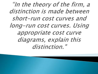 “In the theory of the firm, a distinction is made between short-run cost curves and long-run cost curves. Using appropriate cost curve diagrams, explain this distinction." 