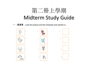 第二冊上學期
Midterm Study Guide
一、連連看：(Join the picture and the character and rewrite it.)
◎

◎

◎

◎

◎

◎

◎

◎

◎

◎
◎

◎

◎

◎

◎

◎

 