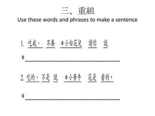三、重組
Use these words and phrases to make a sentence

1. 吃我。 不要 ＊小白花兒 請你 說
＊____________________________________________
2. 吃的。 不是 說 ＊小黃牛 花是 看的，
＊____________________________________________

 
