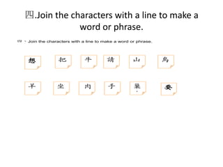 四.Join the characters with a line to make a
word or phrase.
四、Join the characters with a line to make a word or phrase.

想

羊

把

坐

牛

請

山

肉

手

巢
鳥

鳥

要

 