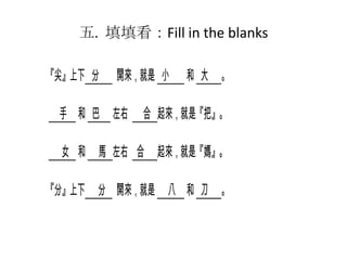 五. 填填看：Fill in the blanks
『尖』上下 分

開來，就是 小

手 和 巴 左右

和 大 。

合 起來，就是『把』。

女 和 馬 左右 合 起來，就是『媽』。
『分』上下 分 開來，就是 八 和 刀 。

 