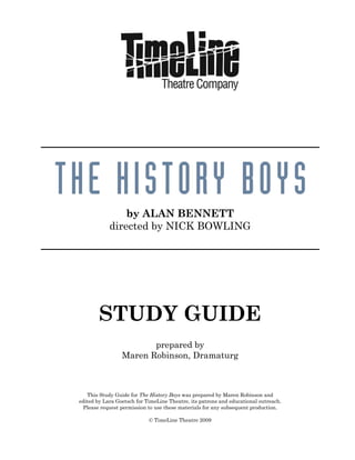 by ALAN BENNETT
directed by NICK BOWLING
STUDY GUIDE
prepared by
Maren Robinson, Dramaturg
This Study Guide for The History Boys was prepared by Maren Robinson and
edited by Lara Goetsch for TimeLine Theatre, its patrons and educational outreach.
Please request permission to use these materials for any subsequent production.
© TimeLine Theatre 2009
 