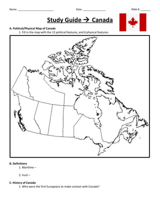 Name: _________________________

Date: ________________

Study Guide  Canada
A. Political/Physical Map of Canada
1. Fill in the map with the 13 political features, and 6 physical features:

B. Definitions
1. Maritime –
2. Inuit –
C. History of Canada
1. Who were the first Europeans to make contact with Canada?

Ntbk #: _______

 