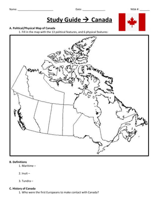 Name: _________________________ Date: ________________ Ntbk #: _______
Study Guide  Canada
A. Political/Physical Map of Canada
1. Fill in the map with the 13 political features, and 6 physical features:
B. Definitions
1. Maritime –
2. Inuit –
3. Tundra –
C. History of Canada
1. Who were the first Europeans to make contact with Canada?
 