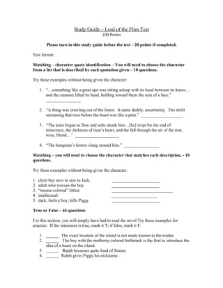 Study Guide – Lord of the Flies Test
                                         100 Points

         Please turn in this study guide before the test – 20 points if completed.

Test format:

Matching – character quote identification – You will need to choose the character
from a list that is described by each quotation given – 10 questions.

Try these examples without being given the character.

     1. “…something like a great ape was sitting asleep with its head between its knees…
        and the creature lifted its head, holding toward them the ruin of a face.”
        ________________

     2. “A thing was crawling out of the forest. It came darkly, uncertainly. The shrill
        screaming that rose before the beast was like a pain.” ___________________

     3. “The tears began to flow and sobs shook him…[he] wept for the end of
        innocence, the darkness of man’s heart, and the fall through the air of the true,
        wise, friend…” ____________________

     4. “The hangman’s horror clung around him.” ________________

Matching – you will need to choose the character that matches each description. - 10
questions.

Try these examples without being given the character.

1.   choir boy next in size to Jack.           ______________________
2.   adult who rescues the boy                 ______________________
3.   “mouse-colored” littlun                   ____________________________
4.   intellectual                              _____________________
5.   dark, furtive boy; kills Piggy            ______________________

True or False – 44 questions

For this section, you will simply have had to read the novel Try these examples for
practice. If the statement is true, mark it T; if false, mark it F.

     1. ______ The exact location of the island is not made known to the reader.
     2. ______ The boy with the mulberry-colored birthmark is the first to introduce the
        idea of a beast on the island.
     3. ______ Ralph becomes quite fond of Simon.
     4. ______ Ralph gives Piggy his nickname.
 