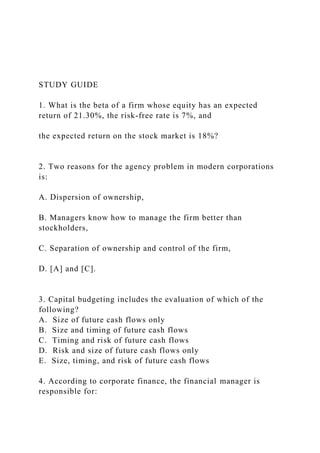 STUDY GUIDE
1. What is the beta of a firm whose equity has an expected
return of 21.30%, the risk-free rate is 7%, and
the expected return on the stock market is 18%?
2. Two reasons for the agency problem in modern corporations
is:
A. Dispersion of ownership,
B. Managers know how to manage the firm better than
stockholders,
C. Separation of ownership and control of the firm,
D. [A] and [C].
3. Capital budgeting includes the evaluation of which of the
following?
A. Size of future cash flows only
B. Size and timing of future cash flows
C. Timing and risk of future cash flows
D. Risk and size of future cash flows only
E. Size, timing, and risk of future cash flows
4. According to corporate finance, the financial manager is
responsible for:
 