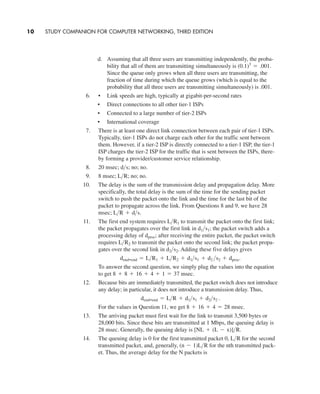 d. Assuming that all three users are transmitting independently, the proba-
bility that all of them are transmitting simultaneously is
Since the queue only grows when all three users are transmitting, the
fraction of time during which the queue grows (which is equal to the
probability that all three users are transmitting simultaneously) is .001.
6. • Link speeds are high, typically at gigabit-per-second rates
• Direct connections to all other tier-1 ISPs
• Connected to a large number of tier-2 ISPs
• International coverage
7. There is at least one direct link connection between each pair of tier-1 ISPs.
Typically, tier-1 ISPs do not charge each other for the traffic sent between
them. However, if a tier-2 ISP is directly connected to a tier-1 ISP, the tier-1
ISP charges the tier-2 ISP for the traffic that is sent between the ISPs, there-
by forming a provider/customer service relationship.
8. 20 msec; no; no.
9. 8 msec; no; no.
10. The delay is the sum of the transmission delay and propagation delay. More
specifically, the total delay is the sum of the time for the sending packet
switch to push the packet onto the link and the time for the last bit of the
packet to propagate across the link. From Questions 8 and 9, we have 28
msec;
11. The first end system requires to transmit the packet onto the first link;
the packet propagates over the first link in the packet switch adds a
processing delay of after receiving the entire packet, the packet switch
requires to transmit the packet onto the second link; the packet propa-
gates over the second link in Adding these five delays gives
To answer the second question, we simply plug the values into the equation
to get
12. Because bits are immediately transmitted, the packet switch does not introduce
any delay; in particular, it does not introduce a transmission delay. Thus,
For the values in Question 11, we get .
13. The arriving packet must first wait for the link to transmit 3,500 bytes or
28,000 bits. Since these bits are transmitted at 1 Mbps, the queuing delay is
28 msec. Generally, the queuing delay is
14. The queuing delay is 0 for the first transmitted packet 0, for the second
transmitted packet, and, generally, for the nth transmitted pack-
et. Thus, the average delay for the N packets is
(n - 1)L>R
L>R
[NL + (L - x)]>R.
8 + 16 + 4 = 28 msec
dend-end = L>R + d1>s1 + d2>s2 .
8 + 8 + 16 + 4 + 1 = 37 msec.
dend-end = L>R1 + L>R2 + d1>s1 + d2 >s2 + dproc.
d2>s2.
L>R2
dproc;
d1>s1;
L>R1
L>R + d>s.
L>R;
d>s;
(0.1)3
= .001.
10 STUDY COMPANION FOR COMPUTER NETWORKING, THIRD EDITION
CH01-02_p1-30 6/15/06 4:34 PM Page 10
 