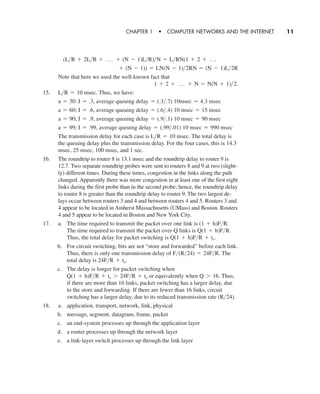 Note that here we used the well-known fact that
15. Thus, we have:
The transmission delay for each case is The total delay is
the queuing delay plus the transmission delay. For the four cases, this is 14.3
msec, 25 msec, 100 msec, and 1 sec.
16. The roundtrip to router 8 is 13.1 msec and the roundtrip delay to router 9 is
12.7. Two separate roundtrip probes were sent to routers 8 and 9 at two (slight-
ly) different times. During these times, congestion in the links along the path
changed. Apparently there was more congestion in at least one of the first eight
links during the first probe than in the second probe; hence, the roundtrip delay
to router 8 is greater than the roundtrip delay to router 9. The two largest de-
lays occur between routers 3 and 4 and between routers 4 and 5. Routers 3 and
4 appear to be located in Amherst Massachusetts (UMass) and Boston. Routers
4 and 5 appear to be located in Boston and New York City.
17. a. The time required to transmit the packet over one link is
The time required to transmit the packet over Q links is
Thus, the total delay for packet switching is
b. For circuit switching, bits are not “store and forwarded” before each link.
Thus, there is only one transmission delay of The
total delay is
c. The delay is longer for packet switching when
or equivalently when Thus,
if there are more than 16 links, packet switching has a larger delay, due
to the store and forwarding. If there are fewer than 16 links, circuit
switching has a larger delay, due to its reduced transmission rate
18. a. application, transport, network, link, physical
b. message, segment, datagram, frame, packet
c. an end-system processes up through the application layer
d. a router processes up through the network layer
e. a link-layer switch processes up through the link layer
(R>24).
Q 7 16.Q(1 + h)F>R + ts 7 24F>R + ts
24F>R + ts.
F>(R>24) = 24F>R.
Q(1 + h)F>R + ts.
Q(1 + h)F>R.
(1 + h)F>R.
L>R = 10 msec.
a = 99; I = .99, average queuing delay = (.99>.01) 10 msec = 990 msec
a = 90; I = .9, average queuing delay = (.9>.1) 10 msec = 90 msec
a = 60; I = .6, average queuing delay = (.6>.4) 10 msec = 15 msec
a = 30: I = .3, average queuing delay = (.3>.7) 10msec = 4.3 msec
L>R = 10 msec.
1 + 2 + Á + N = N(N + 1)>2.
+ (N - 1)) = LN(N - 1)>2RN = (N - 1)L>2R
(L>R + 2L>R + Á + (N - 1)L>R)>N = L>RN(1 + 2 + Á
CHAPTER 1 • COMPUTER NETWORKS AND THE INTERNET 11
CH01-02_p1-30 6/15/06 4:34 PM Page 11
 