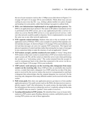 the use of scare resources (such as the 1.5 Mbps access link shown in Figures 2.11
on page 103 and 2.12 on page 104 in your textbook). Think about ways you use
caching in your every day life—e.g., writing a phone number on a piece of paper
and keeping it in your pocket, rather than looking it up again in a phone book.
DNS: core infrastructure implemented as an application-layer process. The
DNS is an application-layer protocol. The name-to-IP-address translation service
is performed at the DNS servers, just as any application provides a service to a
client via a server. But the DNS service is a very special network service—with-
out it the network would be unable to function. Yet it is implemented in very much
the same way as any other network application.
FTP: separate control and data. Students often ask us why we include an “old”
application such as FTP here. FTP is a nice example of a protocol that separates con-
trol and data messages.As shown in Figure 2.15 (on page 110 in your textbook), con-
trol and data messages are sent over separate TCP connections. This logical and
physical separation of control and data (rather than mixing the two types of messages
in one connection) helps to make the structure of such an application “cleaner.”
TCP sockets: accept(), and the creation of a new socket. A “tricky” thing about
TCP sockets is that a new socket is created when a TCP server returns from an ac-
cept() system call. We call the socket on which the server waits when performing
the accept() as a “welcoming socket.” The socket returned from the accept() is
used to communicate back to the client that connected to the server via the ac-
cept() (see Figure 2.28 on page 150 in your textbook).
UDP sockets: send and pray on the receiving side; datagrams from many
senders on the receiving side. Since UDP provides an unreliable data transfer
service, a sender that sends a datagram via a UDP socket has no idea if the data-
gram is received by the receiver (unless the receiver is programmed to send back
a datagram that acknowledges that the original datagram was received). On the
receiving side, datagrams from many different senders can be received on the same
socket.
Pull versus push. How does one application process get data to or from another
application process? In a pull system (such as the Web), the data receiver must ex-
plicitly request (“pull”) the information. In a push system, the data holder sends
the information to the receiver without the receiver’s explicitly asking for the data
(as in SMTP, when an email is “pushed” from sender to receiver).
Locating information in P2P systems. We identified three ways to locate infor-
mation in a P2P system: query flooding, directory systems, and hybrid systems. All
existing P2P systems use one of these approaches.
CHAPTER 2 • THE APPLICATION LAYER 15
CH01-02_p1-30 6/15/06 4:34 PM Page 15
 